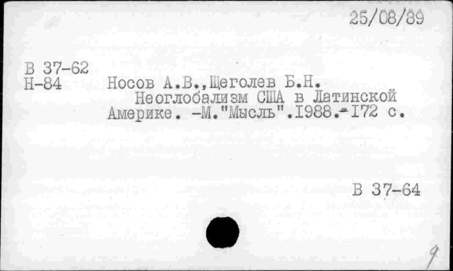 ﻿25/С8/89
В 37-62
Н-84 Носов А.В.,Щеголев Б.Н.
Неоглобализм США в Латинской Америке. -М.’’Мысль” .1988 .*172 с.
В 37-64